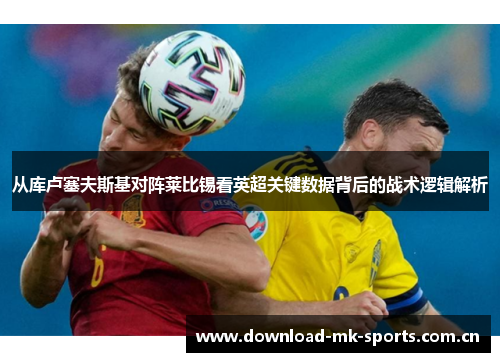 从库卢塞夫斯基对阵莱比锡看英超关键数据背后的战术逻辑解析 从库卢塞夫斯基对阵莱比锡看英超关键数据背后的战术逻辑解析